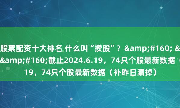 股票配资十大排名 什么叫“攒股”？&#160; &#160; &#160;截止2024.6.19，74只个股最新数据（补昨日漏掉）