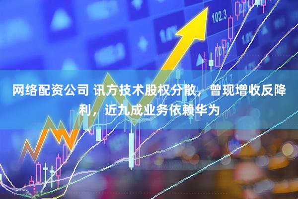 网络配资公司 讯方技术股权分散，曾现增收反降利，近九成业务依赖华为