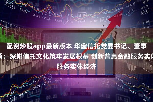 配资炒股app最新版本 华鑫信托党委书记、董事长朱勇：深耕信托文化筑牢发展根基 创新普惠金融服务实体经济