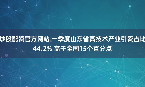 炒股配资官方网站 一季度山东省高技术产业引资占比44.2% 高于全国15个百分点
