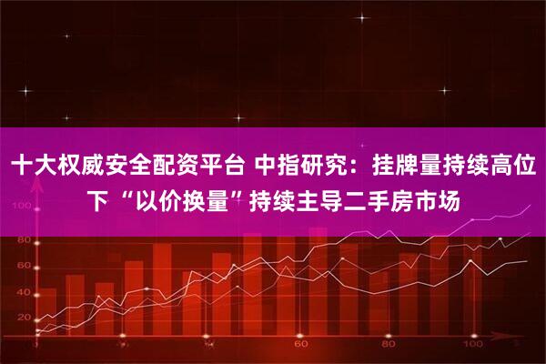 十大权威安全配资平台 中指研究：挂牌量持续高位下 “以价换量”持续主导二手房市场