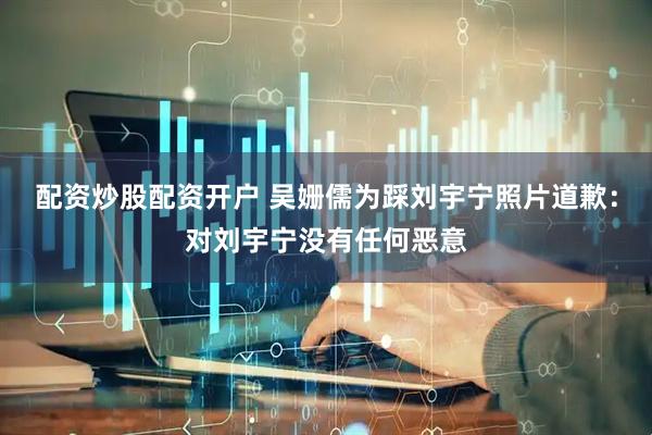 配资炒股配资开户 吴姗儒为踩刘宇宁照片道歉：对刘宇宁没有任何恶意