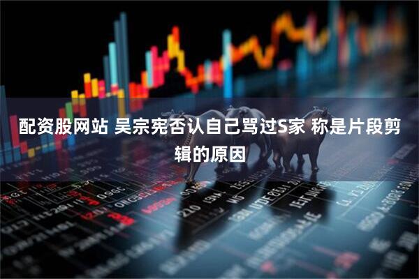 配资股网站 吴宗宪否认自己骂过S家 称是片段剪辑的原因