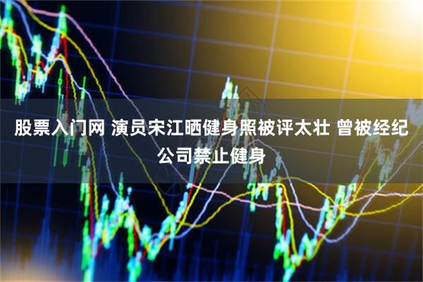 股票入门网 演员宋江晒健身照被评太壮 曾被经纪公司禁止健身