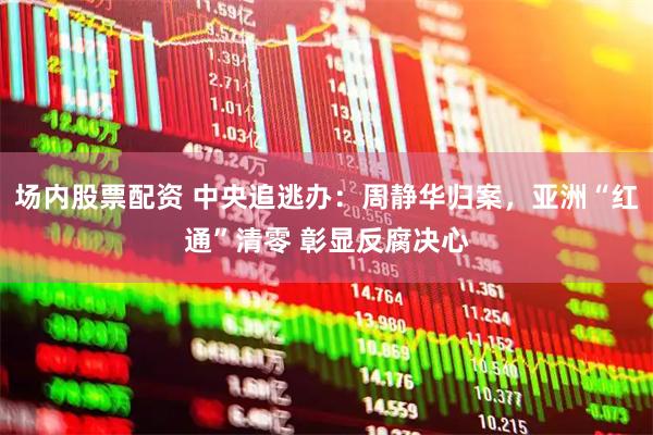 场内股票配资 中央追逃办：周静华归案，亚洲“红通”清零 彰显反腐决心