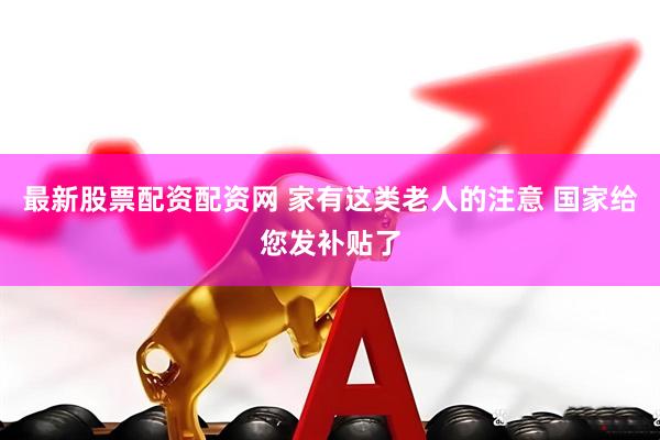 最新股票配资配资网 家有这类老人的注意 国家给您发补贴了