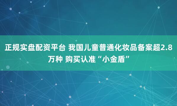 正规实盘配资平台 我国儿童普通化妆品备案超2.8万种 购买认准“小金盾”