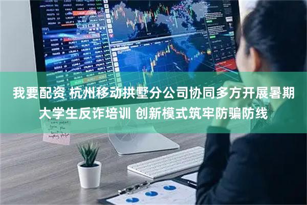 我要配资 杭州移动拱墅分公司协同多方开展暑期大学生反诈培训 创新模式筑牢防骗防线