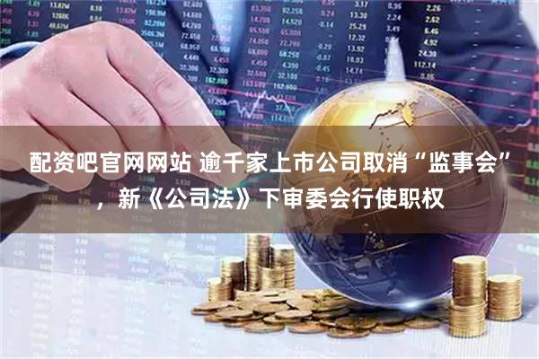 配资吧官网网站 逾千家上市公司取消“监事会”，新《公司法》下审委会行使职权
