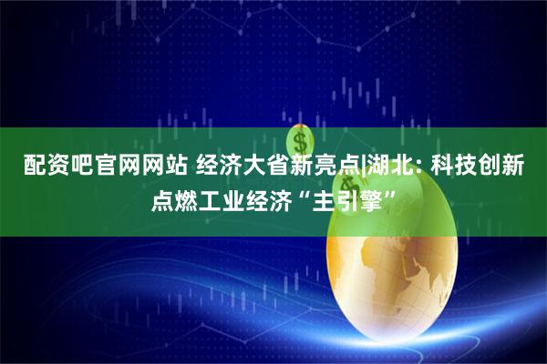 配资吧官网网站 经济大省新亮点|湖北: 科技创新点燃工业经济“主引擎”