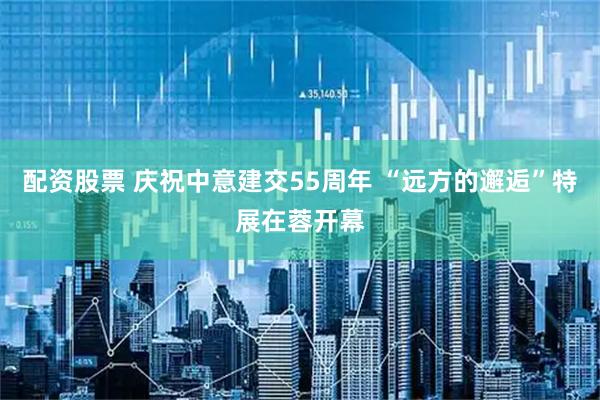 配资股票 庆祝中意建交55周年 “远方的邂逅”特展在蓉开幕