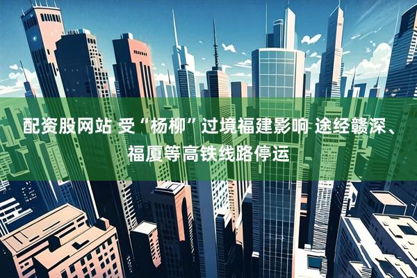配资股网站 受“杨柳”过境福建影响 途经赣深、福厦等高铁线路停运