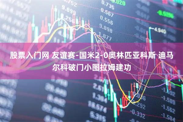 股票入门网 友谊赛-国米2-0奥林匹亚科斯 迪马尔科破门小图拉姆建功