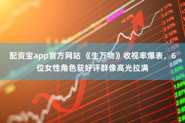 配资宝app官方网站 《生万物》收视率爆表，6位女性角色获好评群像高光拉满