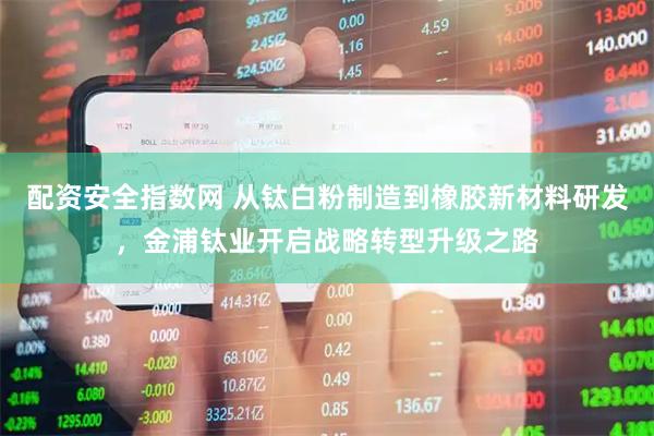 配资安全指数网 从钛白粉制造到橡胶新材料研发，金浦钛业开启战略转型升级之路