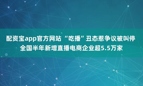 配资宝app官方网站 “吃播”丑态惹争议被叫停 全国半年新增直播电商企业超5.5万家