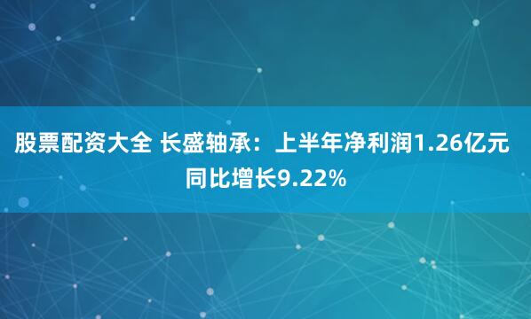 股票配资大全 长盛轴承：上半年净利润1.26亿元 同比增长9.22%