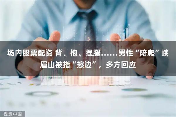 场内股票配资 背、抱、捏腿……男性“陪爬”峨眉山被指“擦边”，多方回应