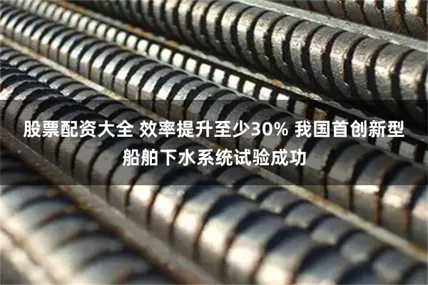 股票配资大全 效率提升至少30% 我国首创新型船舶下水系统试验成功