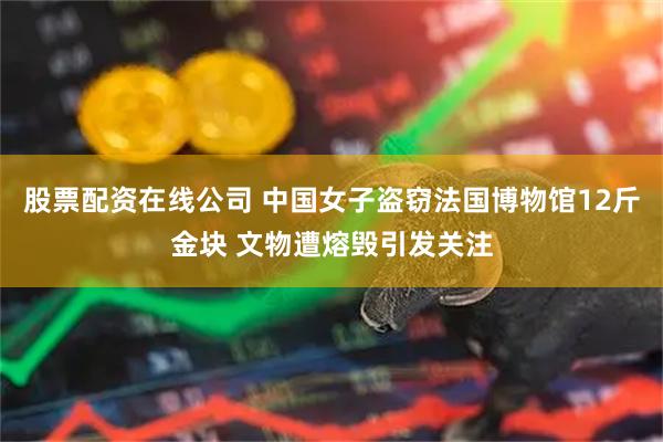 股票配资在线公司 中国女子盗窃法国博物馆12斤金块 文物遭熔毁引发关注