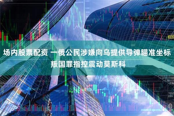 场内股票配资 一俄公民涉嫌向乌提供导弹瞄准坐标 叛国罪指控震动莫斯科