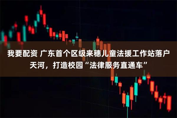 我要配资 广东首个区级来穗儿童法援工作站落户天河，打造校园“法律服务直通车”
