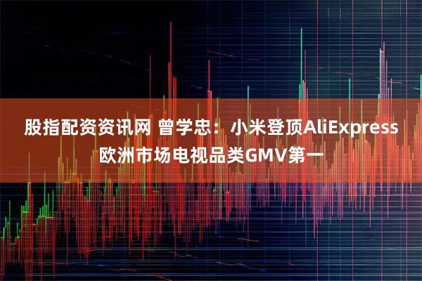 股指配资资讯网 曾学忠：小米登顶AliExpress欧洲市场电视品类GMV第一