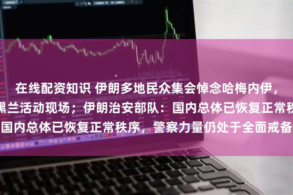 在线配资知识 伊朗多地民众集会悼念哈梅内伊，总统佩泽希齐扬现身德黑兰活动现场；伊朗治安部队：国内总体已恢复正常秩序，警察力量仍处于全面戒备状态