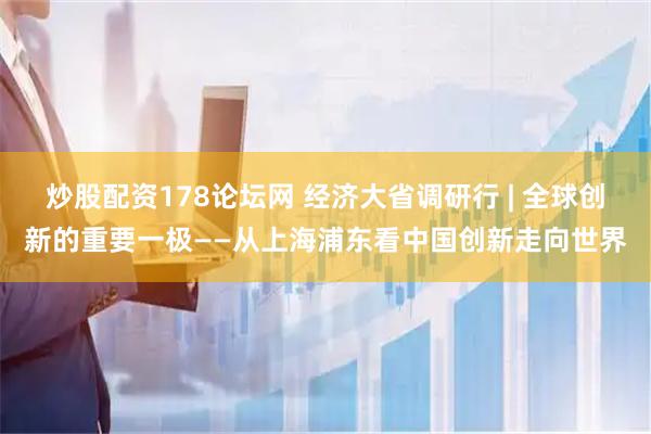 炒股配资178论坛网 经济大省调研行 | 全球创新的重要一极——从上海浦东看中国创新走向世界
