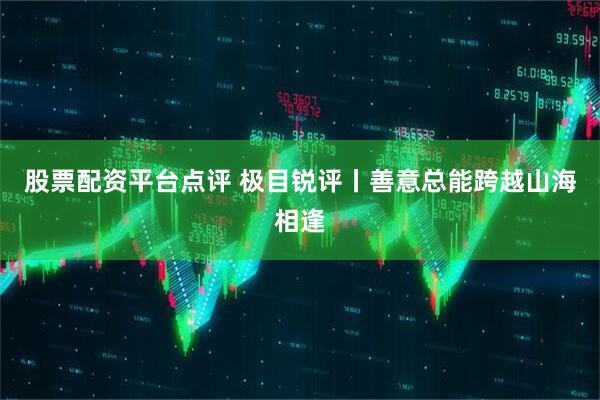 股票配资平台点评 极目锐评丨善意总能跨越山海相逢