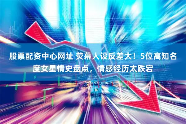 股票配资中心网址 荧幕人设反差大！5位高知名度女星情史盘点，情感经历太跌宕