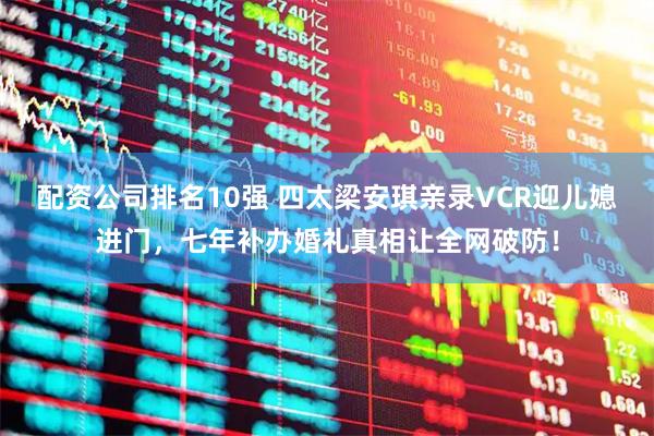 配资公司排名10强 四太梁安琪亲录VCR迎儿媳进门，七年补办婚礼真相让全网破防！