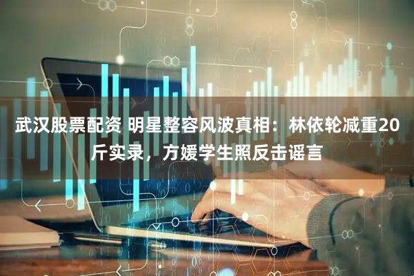 武汉股票配资 明星整容风波真相：林依轮减重20斤实录，方媛学生照反击谣言
