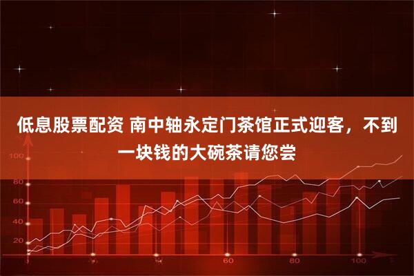 低息股票配资 南中轴永定门茶馆正式迎客，不到一块钱的大碗茶请您尝