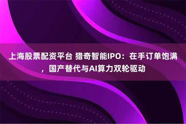 上海股票配资平台 猎奇智能IPO：在手订单饱满，国产替代与AI算力双轮驱动