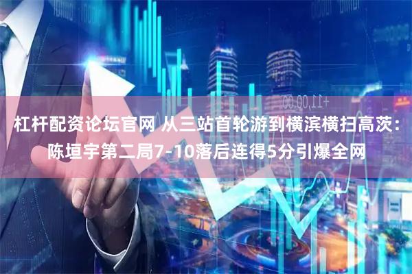 杠杆配资论坛官网 从三站首轮游到横滨横扫高茨：陈垣宇第二局7-10落后连得5分引爆全网