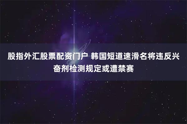 股指外汇股票配资门户 韩国短道速滑名将违反兴奋剂检测规定或遭禁赛