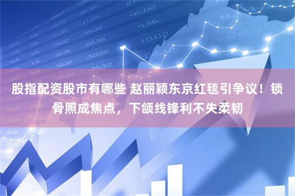 股指配资股市有哪些 赵丽颖东京红毯引争议！锁骨照成焦点，下颌线锋利不失柔韧