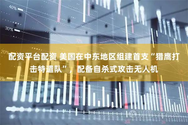 配资平台配资 美国在中东地区组建首支“猎鹰打击特遣队”，配备自杀式攻击无人机