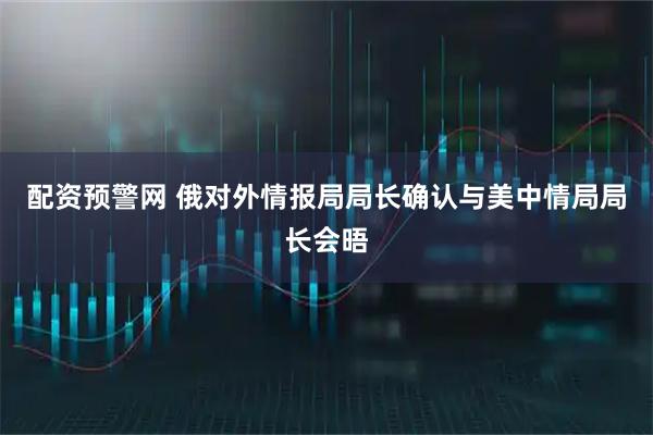 配资预警网 俄对外情报局局长确认与美中情局局长会晤