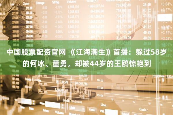 中国股票配资官网 《江海潮生》首播：躲过58岁的何冰、董勇，却被44岁的王鸥惊艳到