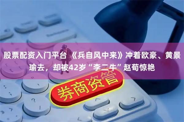 股票配资入门平台 《兵自风中来》冲着欧豪、黄景瑜去，却被42岁“李二牛”赵荀惊艳