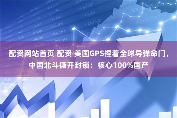 配资网站首页 配资 美国GPS捏着全球导弹命门，中国北斗撕开封锁：核心100%国产