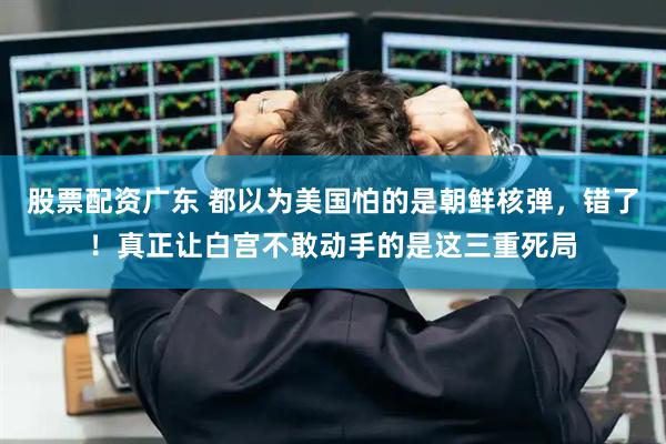 股票配资广东 都以为美国怕的是朝鲜核弹，错了！真正让白宫不敢动手的是这三重死局